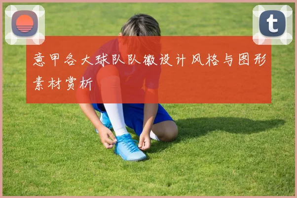 意甲各大球队队徽设计风格与图形素材赏析