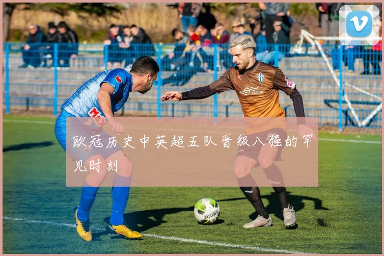 欧冠历史中英超五队晋级八强的罕见时刻