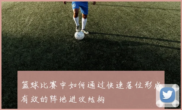 篮球比赛中如何通过快速落位形成有效的阵地进攻结构