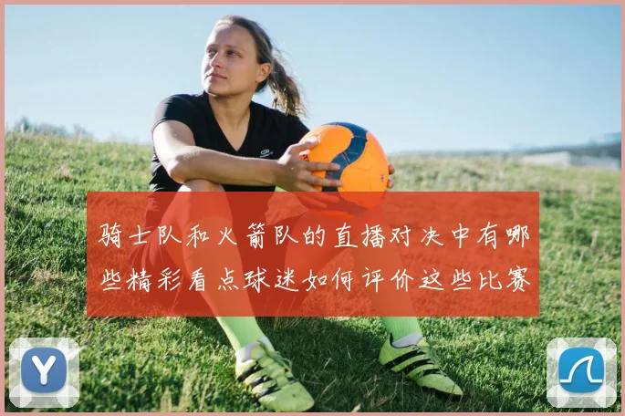 骑士队和火箭队的直播对决中有哪些精彩看点球迷如何评价这些比赛