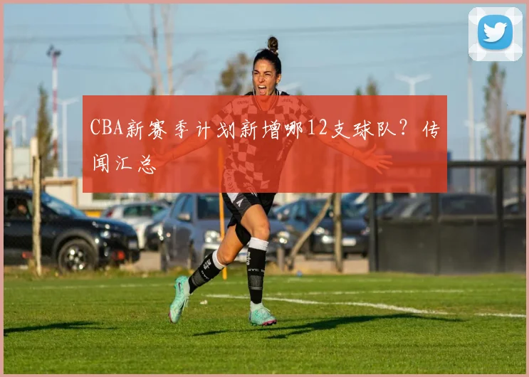 CBA新赛季计划新增哪12支球队？传闻汇总