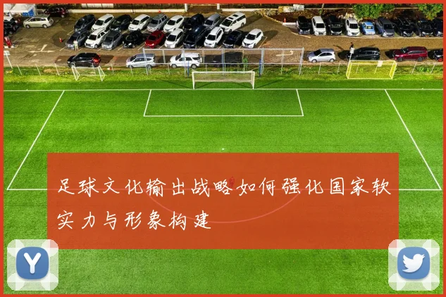 足球文化输出战略如何强化国家软实力与形象构建