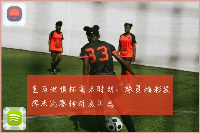 皇马世俱杯高光时刻，球员精彩发挥及比赛转折点汇总
